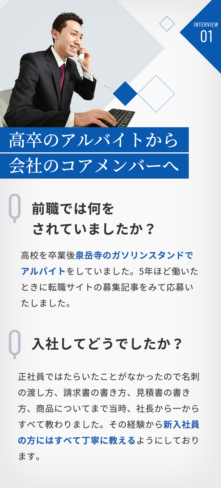 INTERVIEW01 高卒のアルバイトから会社のコアメンバーへ　Q「前職では何をされていましたか？」A「高校を卒業後泉岳寺のガソリンスタンドでアルバイトをしていました。5年ほど働いた転職サイトの募集記事をみて応募いたしました。」Q「入社してどうでしたか？」A「正社員ではたらいたことがなかったので名刺の渡し方、請求書の書き方、見積書の書き方、商品についてまで当時、社長から一からすべて教わりました。その経験から新入社員の方にはすべて丁寧に教えるようにしております。」