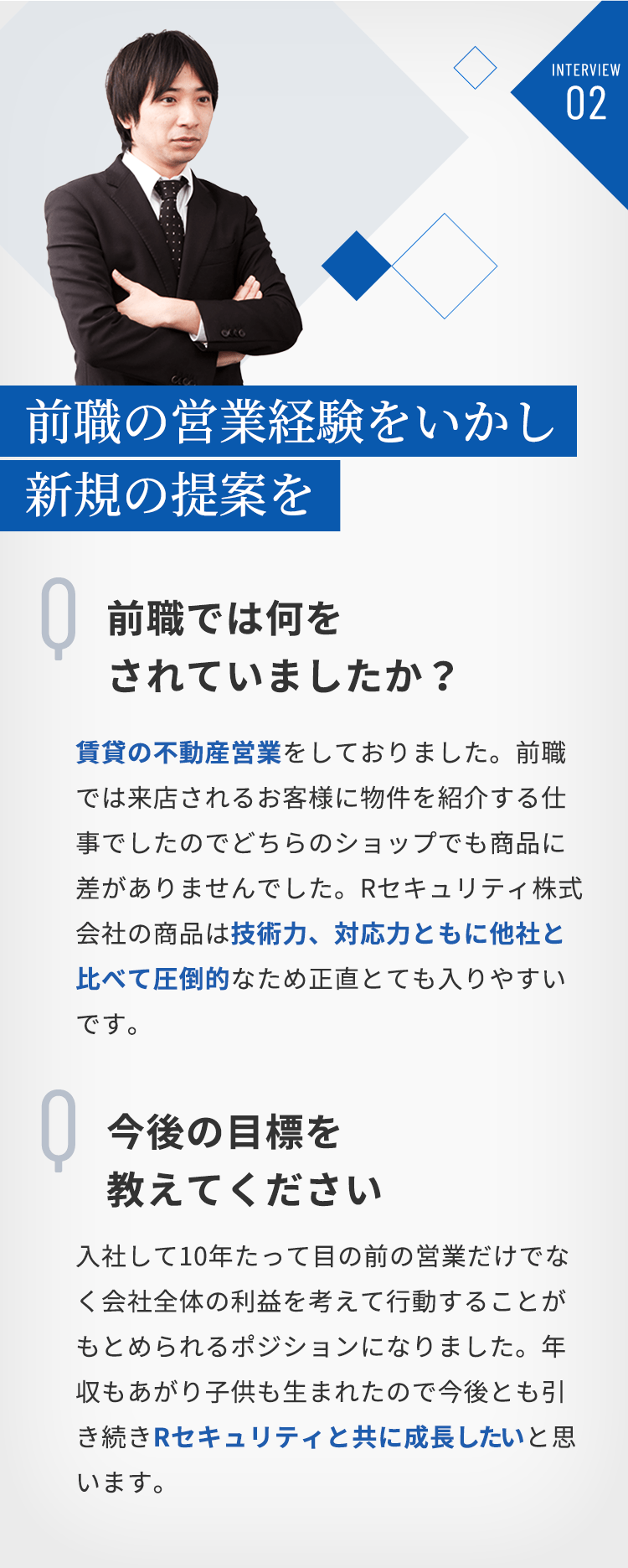 INTERVIEW02 前職の営業経験をいかし新規の提案を　Q「前職では何をされていましたか？」A「賃貸の不動産営業をしておりました。前職では来店されるお客様に物件を紹介する仕事でしたのでどちらのショップでも商品に差がありませんでした。Rセキュリティ株式会社の商品は技術力、対応力ともに他社と比べて圧倒的なため正直とても入りやすいです。」Q「今後の目標を教えてください」A「入社して10年たって目の前の営業だけでなく会社全体の利益を考えて行動することがもとめられるポジションになりました。年収もあがり子供も生まれたので今後とも引き続きRセキュリティと共に成長したいと思います。」