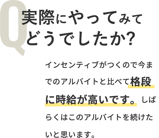 Q「実際にやってみてどうでしたか？」A「インセンティブがつくので今までのアルバイトと比べて格段に時給が高いです。しばらくはこのアルバイトを続けたいと思います。」