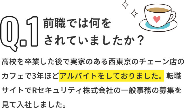 Q「前職では何をされていましたか？」A「高校を卒業した後で実家のある西東京のチェーン店のカフェで3年ほどアルバイトをしておりました。転職サイトでRセキュリティ株式会社の一般事務の募集を見て入社しました。」