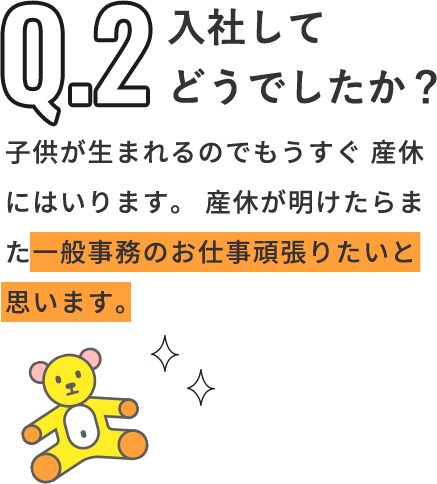 Q「入社してどうでしたか？」A「子供が生まれるのでもうすぐ産休にはいります。産休が明けたらまた一般事務のお仕事頑張りたいと思います。」