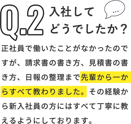 Q「入社してどうでしたか？」A「正社員で働いたことがなかったのですが、請求書の書き方、見積書の書き方、日報の整理まで先輩から一からすべて教わりました。その経験から新入社員の方にはすべて丁寧に教えるようにしております。」