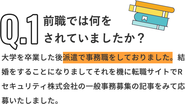 Q「前職では何をされていましたか？」A「大学を卒業した後派遣で事務職をしておりました。結婚をすることになりましてそれを機に転職サイトでRセキュリティ株式会社の一般事務募集の記事をみて応募いたしました。」